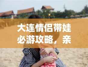 大連情侶帶娃必游攻略，親子浪漫游盡在掌握！