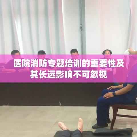 醫(yī)院消防專題培訓(xùn)的重要性及其長遠(yuǎn)影響不可忽視